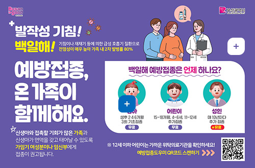 발작성 기침! 백일해!
기침이나 재채기 등에 의한 급성 호흡기 질환으로 전염성이 매우 높아 가족 내 2차 발병률 80%
예방접종, 온 가족이 함께해요
신생아와 접촉할 기회가 많은 가족과 신생아가 면역을 갖고 태어날 수 있도록 가임기 여성분이나 임신부에게 접종이 권고됩니다.
백일해 예방접종은 언제하나요?
영아 : 생후 2 · 4 · 6개월 3회 기초접종(무료)
어린이 : 15~18개월, 4~6세, 11~12세 추가접종(무료)
성인 : 매 10년마다 추가 접종(유료)
※ 12세 이하 어린이는 가까운 위탁의료기관을 확인하세요!
예방접종도우미 QR코드 스캔하기 (QR코드:http://m.site.naver.com/0XvZA로 링크 )

자세히보기