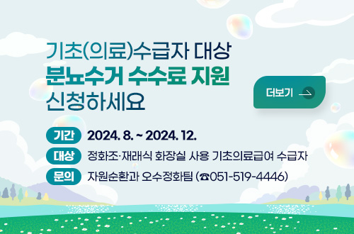 기초(의료)수급자 대상 분뇨수거 수수료 지원 신청하세요
기간 : 2024. 8. ~ 2024. 12.
대상 : 정화조·재래식 화장실 사용 기초의료급여 수급자 
문의 : 자원순환과 오수정화팀(☎051-519-4446)
더보기