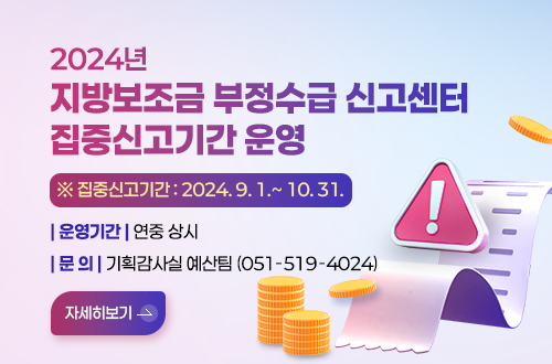 2024년 지방보조금 부정수급 신고센터 집중신고기간 운영 ※ 집중신고기간: 2024. 9. 1.~ 10. 31.
운영기간 : 연중 상시 
문의 : 기획감사실 예산팀(051-519-4024)
자세히보기