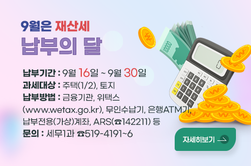 9월은 재산세 납부의 달
*납부기간 : 2024. 9. 16. ~ 9. 30.
*과세대상: 주택(1/2), 토지
*납부방법 : 금융기관, 위택스(www.wetax.go.kr), 무인수납기
              은행ATM기, 납부전용(가상)계좌, ARS(☎142211) 등
*문   의 : 세무1과 ☎519–4191~6  
자세히보기