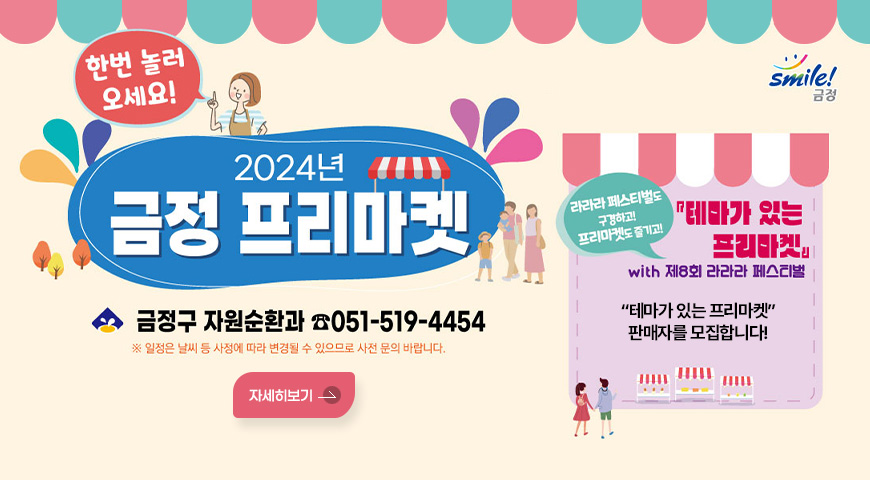 한번 놀러 오세요!
2024년 금정 프리마켓
금정구 자원순환과 ☎ 051-519-4454
※ 일정은 날씨 등 사정에 따라 변경될 수 있으므로 사전 문의바랍니다.
라라라 페스티벌도 구경하고! 프리마켓도 즐기고!
테마가 있는 프리마켓 with 제8회 라라라 페스티벌
테마가 있는 프리마켓 판매자를 모집합니다.
자세히보기