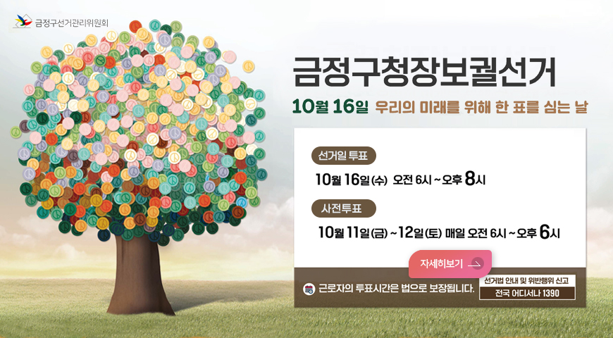 금정구선거관리위원회
금정구청장보궐선거
10월 16일 우리의 미래를 위해 한 표를 심는 날
-선거일 투표
10웛 16일(수) 오전 6시 ~ 오후 8시
-사전투표
10월 11일(금) ~12일(토) 매일 오전 6시 ~ 오후 6시
자세히보기
근로자의 투표시간은 법으로 보장됩니다.
선거법 안내 및 위반행위 신고
전국 어디서나 1390