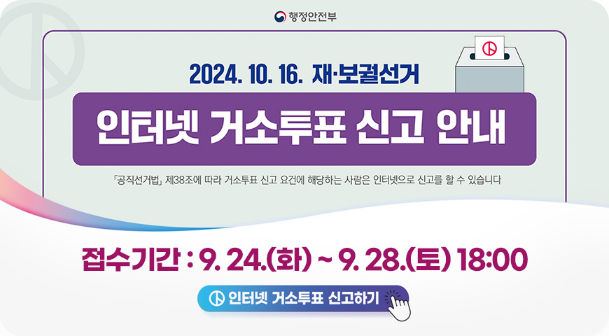 행정안전부
2024. 10. 16. 재 · 보궐선거
인터넷 거소투표 신고 안내
공직선거법 제38조에 따라 거소투표 신고 요건에 해당하는 사람은 인터넷으로 신고를 할 수 있습니다
접수기간 : 9. 24.(화) ~ 9. 28.(토) 18:00
인터넷 거소투표 신고하기