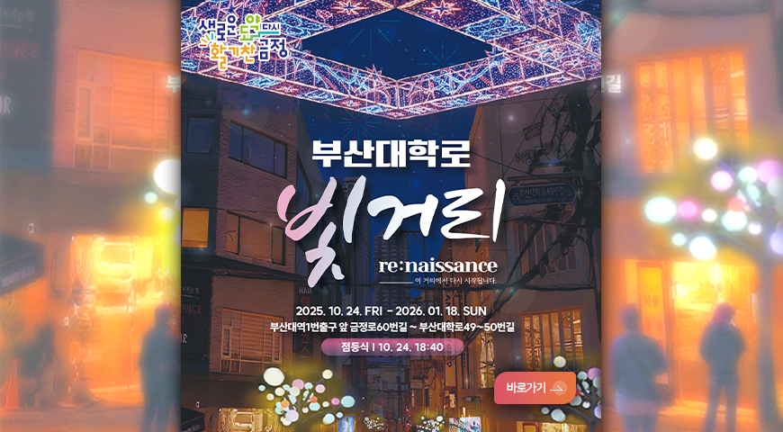 부산대학로 빛거리
re:naissance_이 거리에서 다시 시작됩니다.
2025.10.24. FRI - 2026. 01.18. SUN
부산대역1번출구 앞 금정로60번길 ~ 부산대학로49~50번길
점등식|10.24. 18:40분
바로가기>