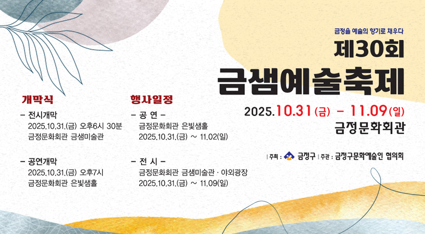 금정을 예술의 향기로 채우다
제30회 금샘예술축제
2025.10.31(금) - 11.09(일) 금정문화회관
|주최 : 금정구 |주관 : 금정구문화예술인 협의회
개막식
- 전시개막 2025.10.31.(금) 오후 6시 30분 금정문화회관 금샘미술관
-공연개막
2025.10.31.(금) 오후 7시 금정문화회관 은빛샘홀
행사일정
- 공연 - 금정문화회관 은빛샘홀 2025.10.31.(금) ~ 11.02.(일)
- 전시 - 금정문화회관 금샘미술관·야외광장 2025.10.31.(금) ~ 11.09.(일)