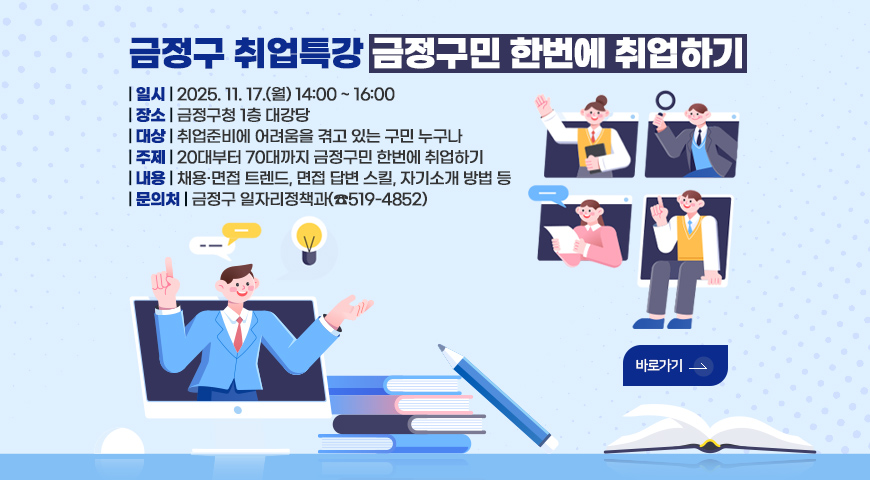 금정구 취업특강 금정구민 한번에 취업하기
| 일시 | 2025. 11. 17.(월) 14:00 ~ 16:00
| 장소 | 금정구청 1층 대강당
| 대상 | 취업준비에 어려움을 겪고 있는 구민 누구나
| 주제 | 20대부터 70대까지 금정구민 한번에 취업하기
| 내용 | 채용·면접 트렌드, 면접 답변 스킬, 자기소개 방법 등
| 문의처 | 금정구 일자리정책과(☎519-4852)
바로가기