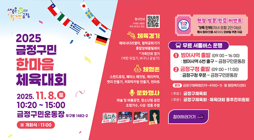 새로운도약다시활기찬금정
2025 금정구민 한마음 체육대회
2025.11.8.(토)
10:20 ~ 15:00
금정구민운동장 두구동 1482-2
※개회식 : 11:00
행사안내 자세한 내용은 우측 QR코드 참조 QR코드링크(https://m.site.naver.com/1T1li)
체육경기 | 에어사다리열차,협력공튀기기,종합장애물릴레이,*가족단위 경기(색판 뒤집기, 바구니 공넣기)
체험존 | 스핀드로잉,페이스 페인팅,캐리커쳐,뱃지 만들기,커피박키링 만들기, 천아트
문화행사 | 마술 및 버블공연,청소년팀 공연,초청가수,시상·경품 추첨
비스타,구서여중(댄스),금정중(밴드),신성
베스킨라벤스 현장 방문 인증 이벤트
가족 단위(자녀 포함 2인 이상)
행사 참여 인증 시(SNS) 모바일 쿠폰 지급
무료 셔틀버스 운행
1)범어사역 출발 (09:00 ~ 16:00) : 범어사역 6번 출구 ~ 금정구민운동장
2)금정구청 출발 (09:00 ~ 11:00) : 금정구청 후문 ~ 금정구민운동장
문의 : 금정구체육대회(519-4980~1)·동 행정복지센터
|주최|금정구체육회
|주관|금정구체육회·체육대회 동추진위원회
참여하러가기>