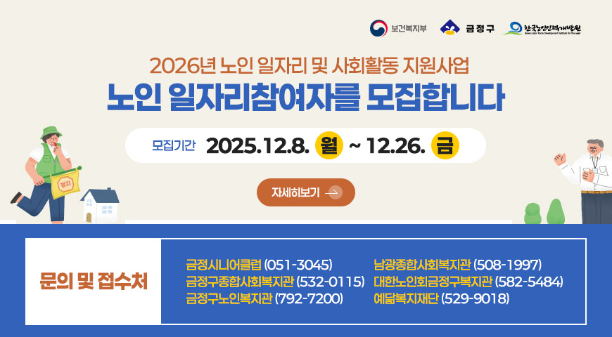 2026년 노인 일자리 및 사회활동 지원사업
노인 일자리참여자를 모집합니다
모집기간
2025.12.8. 월 ~ 12.26. 금
자세히보기 >
문의 및 접수처
금정시니어클럽 (051-3045)
금정구종합사회복지관 (532-0115)
금정구노인복지관 (792-7200)
남광종합사회복지관 (508-1997)
대한노인회금정구복지관 (582-5484)
예닮복지재단 (529-9018)