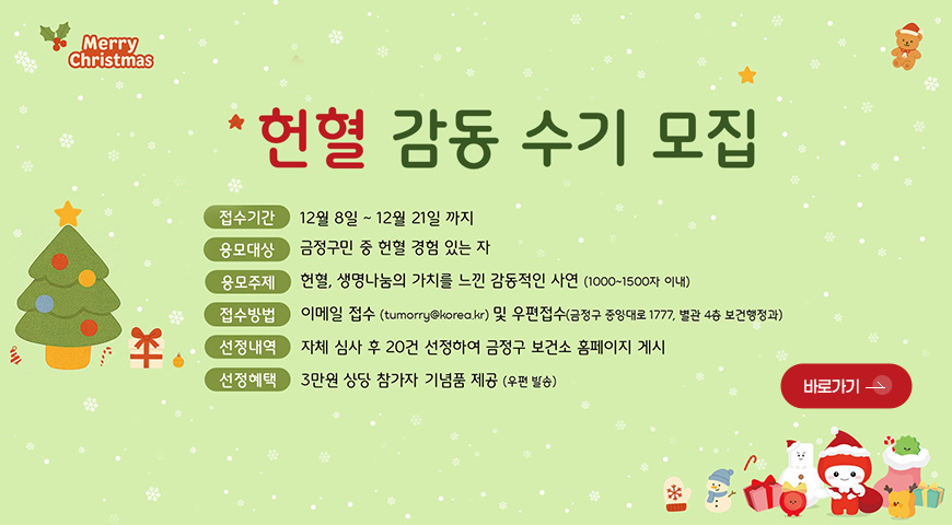 Merry Christmas
헌혈 감동 수기 모집
접수기간 | 12월 8일 ~ 12월 21일
응모대상 | 금정구민 중 헌혈 경험 있는 자
응모주제 | 헌혈, 생명나눔의 가치를 느낀 감동적인 사연 (1000-1500자 이내)
접수방법 | 이메일 접수 (tumorry@korea.kr) 및 우편접수 (금정구 중앙대로 1777, 별관 4층 보건행정과)
선정내역 | 자체 심사 후 20건 선정하여 금정구 보건소 홈페이지 게시
선정혜택 | 3만원 상단 참가자 기념품 제공 (우편 발송)
바로가기 >