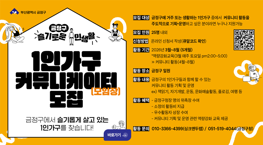 금정구 슬기로운 주민생활
1인가구 커뮤니케이터 모집 (모임장)
금정구에서 슬기롭게 살고 있는 1인가구를 찾습니다!
바로가기 >
모집대상 : 금정구에 거주 또는 생활하는 1인가구 중에서 커뮤니티 활동을 주도적으로 기획·운영하고 싶은 분이라면 누구나 지원가능
모집인원 : 25명 내외
신청방법 : 온라인 신청서 작성 (큐알코드 확인)
QR코드링크 (https://m.site.naver.com/1Z1l6)
활동기간 : 2026년 3월 ~ 8월 (5개월)
*역량강화교육 (3월 매주 토요일 pm 2:00 ~ 5:00)
>커뮤니티 활동 (4월 ~ 8월)
활동장소 : 금정구 일원
활동내용 : 금정구의 1인가구들과 함께 할 수 있는 커뮤니티 활동 기획 및 운영
ex) 책읽기, 자기, 운동, 문화예술활동, 플로깅, 여행 등
활동혜택 :
- 금정구청장 명의 위촉장 수여
- 소정의 활동비 지급
- 우수활동자 상장 수여
- 커뮤니티 기획 및 운영 관련 역량강화 교육 제공
활동문의 : 010-3366-4399 (싱크앤두랩) / 051-519-4044 (금정구청)