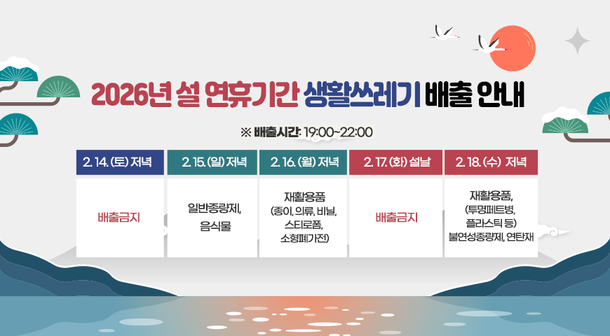 2026년 설 연휴기간 생활쓰레기 배출 안내
※ 배출시간: 19:00~22:00
-2.14.(토): 배출금지
-2.15.(일): 일반종량제, 음식물
-2.16.(월): 재활용품(종이, 의류, 비닐,스티로폼, 소형폐가전)
-2. 17.(화)*설날: 배출금지
-2. 18.(수):재활용품,(투명페트병, 플라스틱 등) 불연성종량제, 연탄재