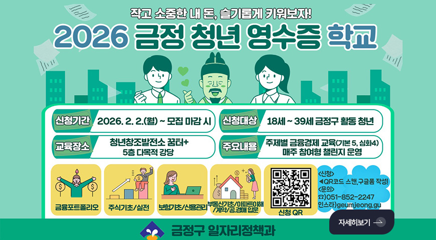 작고 소중한 내 돈, 슬기롭게 키워보자!
2026 금정 청년 영수증 학교
신청기간
2026.2.2.(월) ~ 모집 마감 시
신청대상
18세 ~ 39세 금정구 활동 청년
교육장소
청년창조발전소 꿈터+ 5층 다목적 강당
주요내용
주제별 금융경제 교육 (기본 5, 심화 4) 매주 참여형 챌린지 운영
금융포트폴리오,
주식기초/실전,
보험기초/신용관리,
부동산기초/아파트이해/계약/공.경매 입문
신청QR(https://m.site.naver.com/1ZZ40)