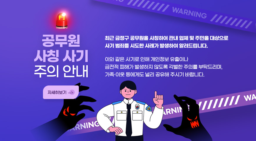공무원 사칭 사기 주의 안내
최근 금정구 공무원을 사칭하여 관내 업체 및 주민을 대상으로 사기 범죄를 시도한 사례가 발생하여 알려드립니다.
이와 같은 사기로 인해 개인정보 유출이나 금전적 피해가 발생하지 않도록 각별한 주의를 부탁드리며, 가족·이웃 등에게도 널리 공유해 주시기 바랍니다.
자세히보기