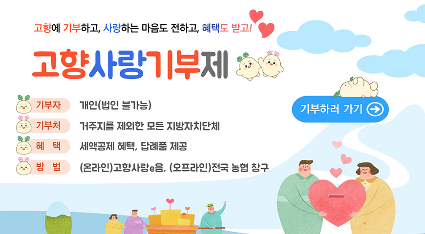 고향에 기부하고, 사랑하는 마음도 전하고, 혜택도 받고!
고향사랑기부제
기부자 : 개인(법인 불가능)
기부처 : 거주지를 제외한 모든 지방자치단체
혜택 : 세액공제 혜택, 답례품 제공
방법 : (온라인)고향사랑e음, (오프라인)전국 농협 창구
기부하러 가기