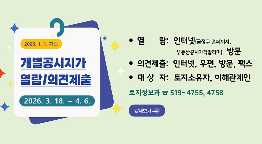 2026.1.1. 기준
개별공시지가
열람/의견제출
2026.3.18. ~ 4.6.
열람 : 인터넷(금정구 홈페이지, 부동산공시가격알리미), 방문
의견제출 : 인터넷, 우편, 방문, 팩스
대상자 : 토지소유자, 이해관계인
토지정보과 519-4755,4758
상세보기 >