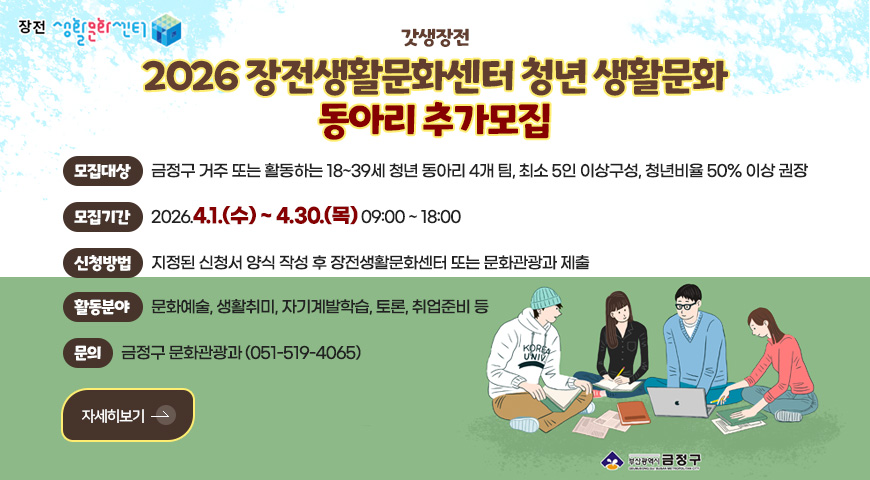 장전 생활문화센터
갓생장전
2026 장전생활문화센터 청년 생활문화
동아리 추가모집
모집대상
금정구 거주 또는 활동하는 18~39세 청년 동아리 4개 팀, 최소 5인 이상구성, 청년비율 50% 이상 권장
모집기간
2026.4.1.(수) ~ 4.30.(목) 09:00 ~ 18:00
신청방법
지정된 신청서 양식 작성 후 장전생활문화센터 또는 문화관광과 제출
활동분야
문화예술, 생활취미, 자기계발학습, 토론, 취업준비 등
문의
금정구 문화관광과 (051-519-4065)
자세히보기 >