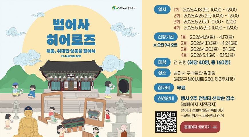 범어사 히어로즈
대웅, 위대한 영웅을 찾아서
ft. 나를 찾는 여행
일시
1회 | 2026.4.18.(토) 10:00 ~ 12:00
2회 | 2026.4.25.(토) 10:00 ~ 12:00
3회 | 2026.5.2.(토) 10:00 ~ 12:00
4회 | 2026.5.16.(토) 10:00 ~ 12:00
신청기간 ※오전 9시 오픈
1회 | 2026.4.6.(월) ~ 4.17.(금)
2회 | 2026.4.13.(월) ~ 4.24(금)
3회 | 2026.4.20.(월) ~ 5.1.(금)
4회 | 2026.5.4(월) ~ 5.15.(금)
대상
전 연령 (회당 40명, 총 160명)
장소
범어사 구박물관 앞마당
(금정구 범어사로 250, 제2주차장)
참가비
무료
신청안내
행사 2주 전부터 선착순 접수
(홈페이지 사전공지)
범어사 성보박물관 홈페이지
→교육·행사→교육·행사 신청
QR코드링크(https://www.beomeomuseum.org/)
홈페이지 바로가기 >