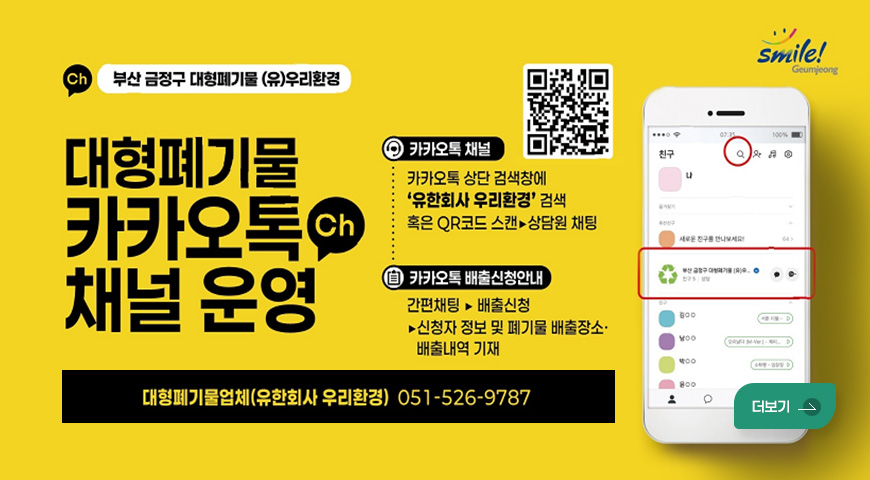 smile! Geumjeong
(Ch) 부산 금정구 대형폐기물 (유)우리환경
대형폐기물
카카오톡(Ch) 채널 운영
QR코드 (링크 바로가기 : https://pf.kakao.com/_APYZX?from=qr)
카카오톡 채널
카카오톡 상단 검색창에
유한회사 우리환경 검색
혹은 QR코드 스캔▶상담원 채팅
카카오톡 배출신청안내
간편채팅 ▶ 배출신청
▶신청자 정보 및 폐기물 배출장소·배출내역 기재
대형폐기물업체(유한회사 우리환경) 051-526-9787
더보기