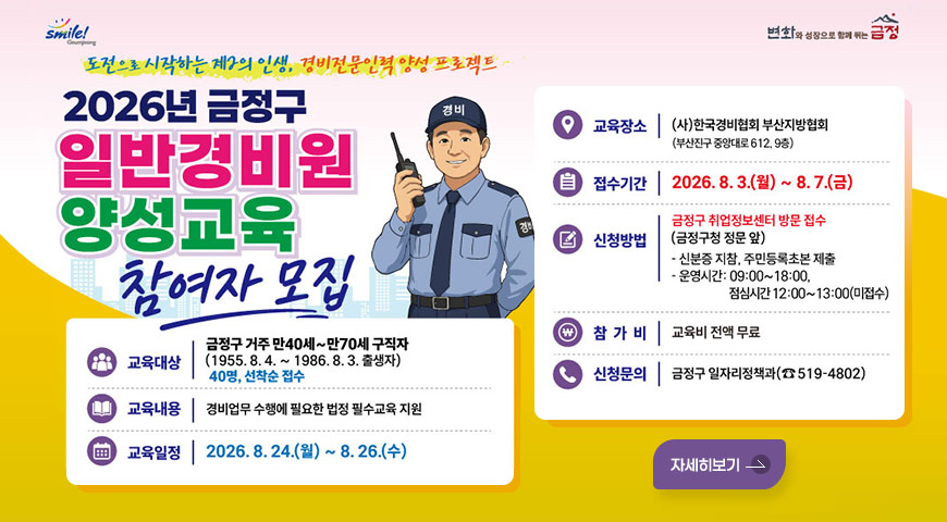 smile! Geumjeong / 변화와 성장으로 함께 뛰는 금정
도전으로 시작하는 제2의 인생, 경비전문인력 양성 프로젝트
2026년 금정구 일반경비원 양성교육 참여자 모집
교육대상 : 금정구 거주 만40세~만70세 구직자
(1955.8.4. ~ 1986.8. 3. 출생자)
40명, 선착순 접수
교육내용 : 경비업무 수행에 필요한 법정 필수교육 지원
교육일정 : 2026.8. 24.(월) ~ 8.26.(수)
교육장소 : (사)한국경비협회 부산지방협회 (부산진구 중앙대로 612, 9층)
접수기간 : 2026.8.3.(월) ~ 8.7.(금)
신청방법 : 금정구 취업정보센터 방문 접수(금정구청 정문 앞)
- 신분증 지참, 주민등록초본 제출
- 운영시간: 09:00~18:00, 점심시간 12:00~13:00(미접수)
참가비 : 교육비 전액 무료
신청문의 : 금정구 일자리정책과(☎ 519-4802)
자세히보기