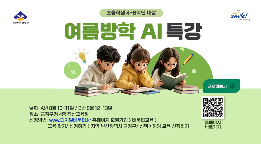 부산광역시 금정구 / 스마일 금정
여름방학 ai 특강
-초등학생 4~6학년 대상
날짜: A반 8월 10~11일 / B반 8월 12~13일
장소: 금정구청 4층 전산교육장
신청방법: www.디지털배움터.kr 홈페이지 회원가입 > 배움터교육 >
교육 찾기/ 신청하기 > 지역’부산광역시 금정구/ 선택 > 해당 교육 신청하기
qr코드 (https://www.geumjeong.go.kr/board/view.geumj?boardId=BBS_0000004&menuCd=DOM_000000124002001000&paging=ok&startPage=1&categoryCode2=1&dataSid=980219) 링크
바로가기